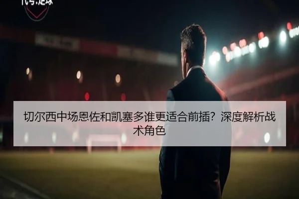 切尔西中场恩佐和凯塞多谁更适合前插？深度解析战术角色