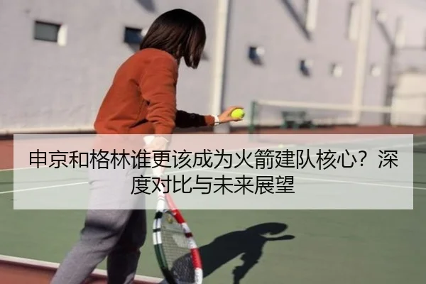 申京和格林谁更该成为火箭建队核心？深度对比与未来展望