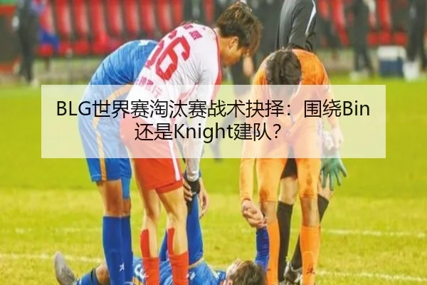 BLG世界赛淘汰赛战术抉择：围绕Bin还是Knight建队？