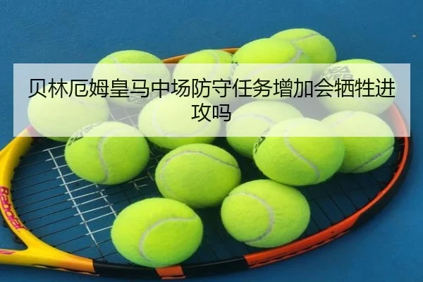 贝林厄姆皇马中场防守任务增加会牺牲进攻吗
