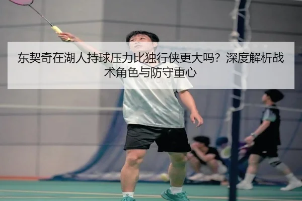 东契奇在湖人持球压力比独行侠更大吗？深度解析战术角色与防守重心
