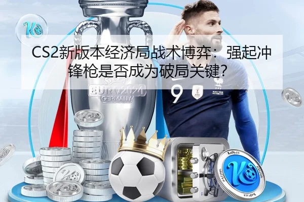 CS2新版本经济局战术博弈：强起冲锋枪是否成为破局关键？