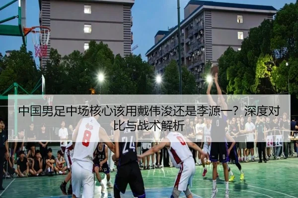 中国男足中场核心该用戴伟浚还是李源一？深度对比与战术解析