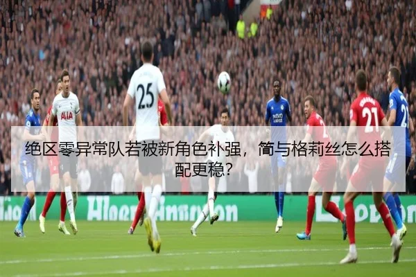 绝区零异常队若被新角色补强，简与格莉丝怎么搭配更稳？