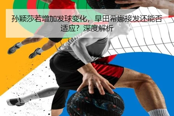 孙颖莎若增加发球变化，早田希娜接发还能否适应？深度解析