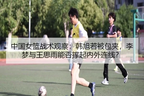中国女篮战术观察：韩旭若被包夹，李梦与王思雨能否撑起内外连线？